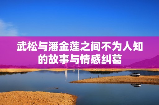 武松与潘金莲之间不为人知的故事与情感纠葛