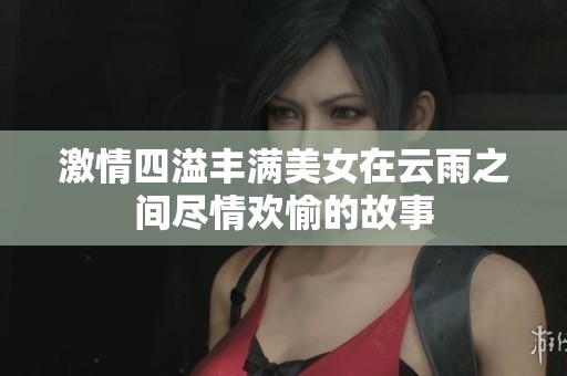 激情四溢丰满美女在云雨之间尽情欢愉的故事