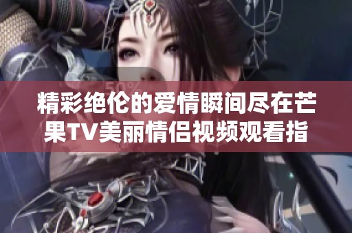精彩绝伦的爱情瞬间尽在芒果TV美丽情侣视频观看指南