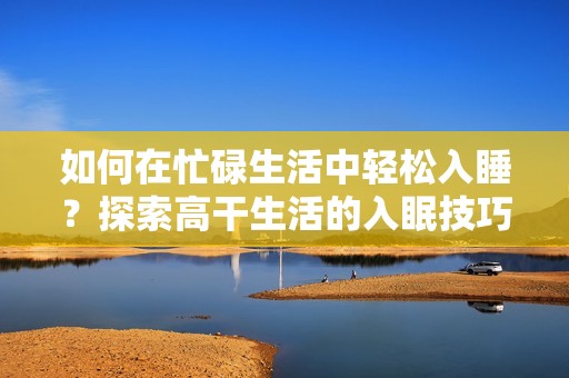 如何在忙碌生活中轻松入睡？探索高干生活的入眠技巧与方法