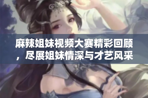 麻辣姐妹视频大赛精彩回顾，尽展姐妹情深与才艺风采