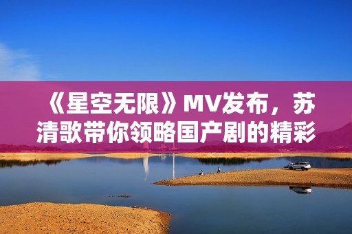 《星空无限》MV发布，苏清歌带你领略国产剧的精彩魅力