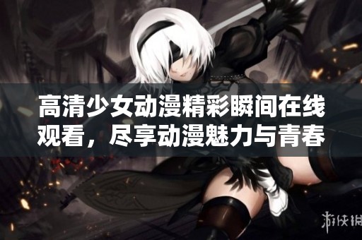 高清少女动漫精彩瞬间在线观看，尽享动漫魅力与青春活力