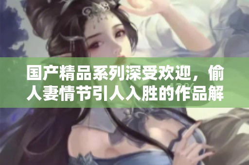 国产精品系列深受欢迎，偷人妻情节引人入胜的作品解析