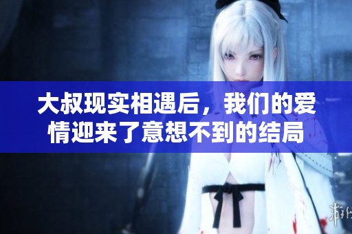 大叔现实相遇后，我们的爱情迎来了意想不到的结局