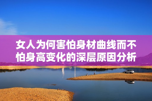 女人为何害怕身材曲线而不怕身高变化的深层原因分析