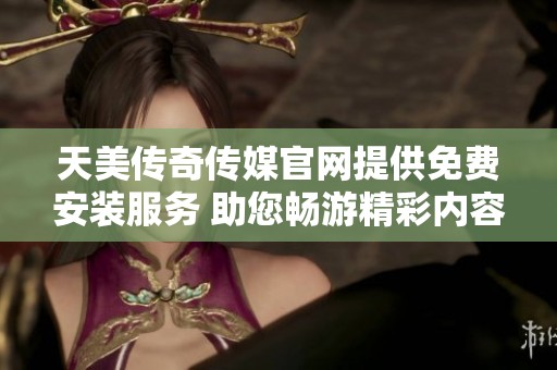天美传奇传媒官网提供免费安装服务 助您畅游精彩内容