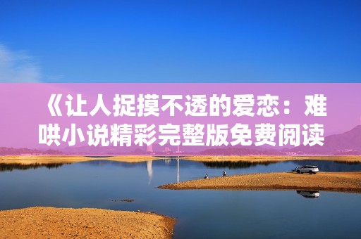 《让人捉摸不透的爱恋：难哄小说精彩完整版免费阅读》