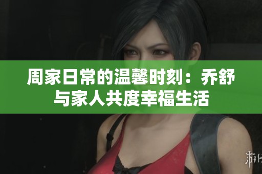 周家日常的温馨时刻：乔舒与家人共度幸福生活