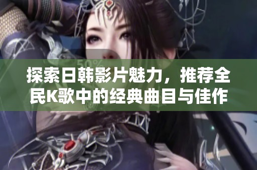 探索日韩影片魅力，推荐全民K歌中的经典曲目与佳作