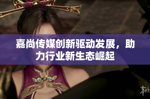 嘉尚传媒创新驱动发展，助力行业新生态崛起