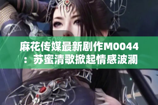 麻花传媒最新剧作M0044：苏蜜清歌掀起情感波澜