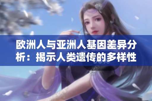 欧洲人与亚洲人基因差异分析：揭示人类遗传的多样性