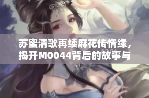 苏蜜清歌再续麻花传情缘，揭开M0044背后的故事与精彩