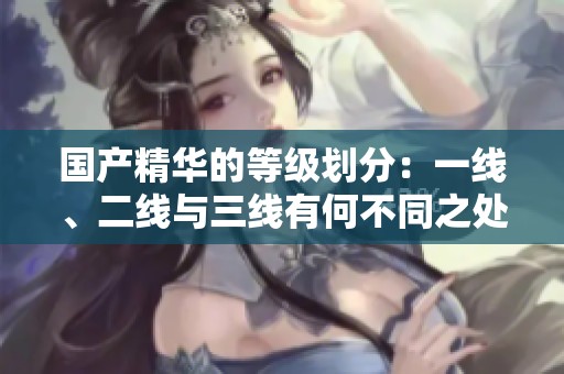国产精华的等级划分：一线、二线与三线有何不同之处