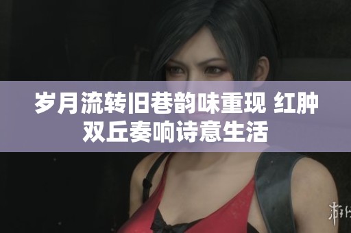 岁月流转旧巷韵味重现 红肿双丘奏响诗意生活