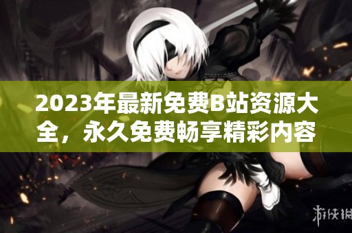2023年最新免费B站资源大全，永久免费畅享精彩内容