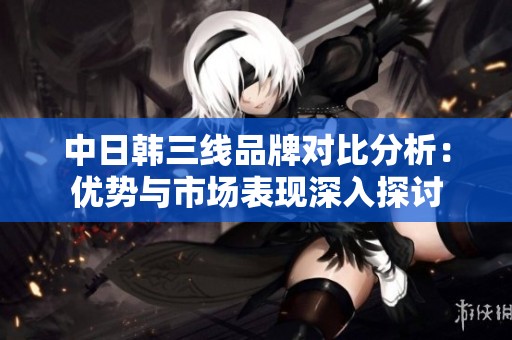 中日韩三线品牌对比分析：优势与市场表现深入探讨