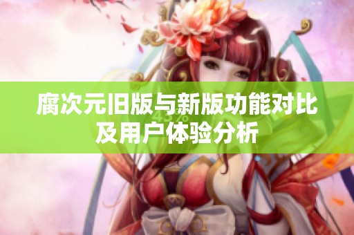 腐次元旧版与新版功能对比及用户体验分析