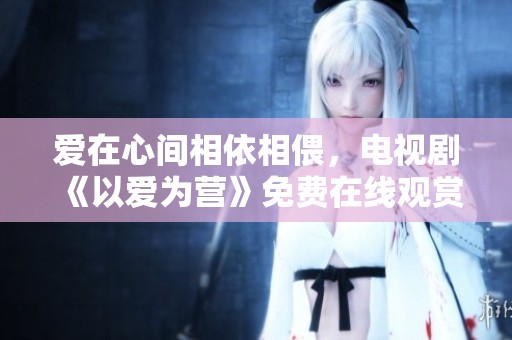 爱在心间相依相偎，电视剧《以爱为营》免费在线观赏版分享