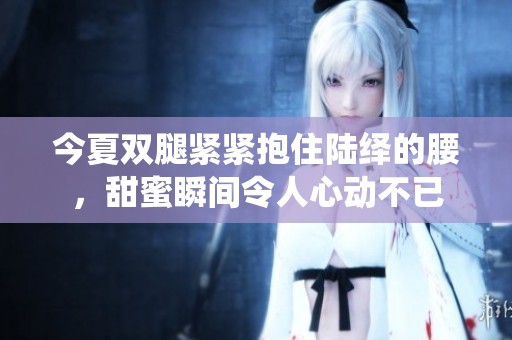 今夏双腿紧紧抱住陆绎的腰，甜蜜瞬间令人心动不已