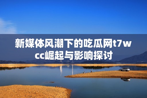 新媒体风潮下的吃瓜网t7wcc崛起与影响探讨