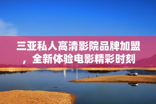 三亚私人高清影院品牌加盟，全新体验电影精彩时刻