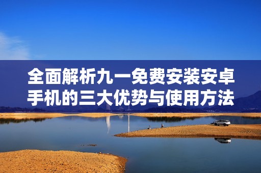 全面解析九一免费安装安卓手机的三大优势与使用方法