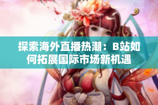 探索海外直播热潮：B站如何拓展国际市场新机遇
