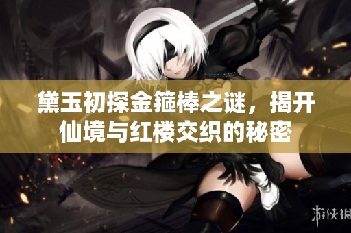 黛玉初探金箍棒之谜，揭开仙境与红楼交织的秘密