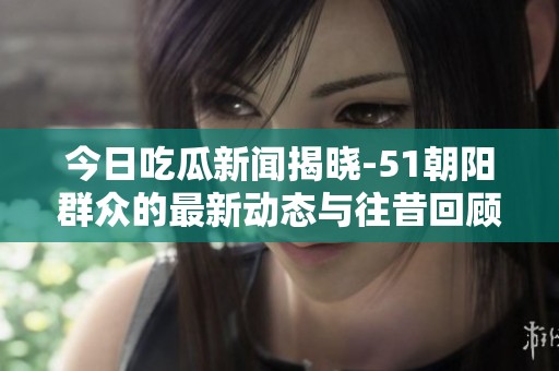 今日吃瓜新闻揭晓-51朝阳群众的最新动态与往昔回顾