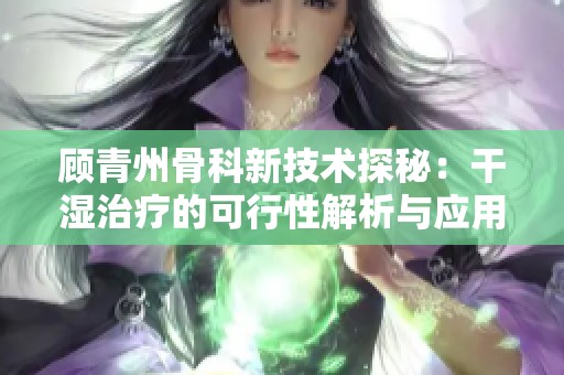 顾青州骨科新技术探秘：干湿治疗的可行性解析与应用展望