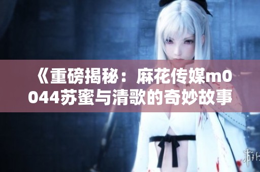 《重磅揭秘：麻花传媒m0044苏蜜与清歌的奇妙故事》