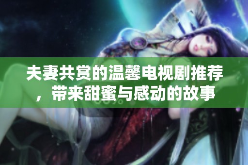 夫妻共赏的温馨电视剧推荐，带来甜蜜与感动的故事