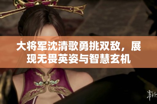 大将军沈清歌勇挑双敌，展现无畏英姿与智慧玄机