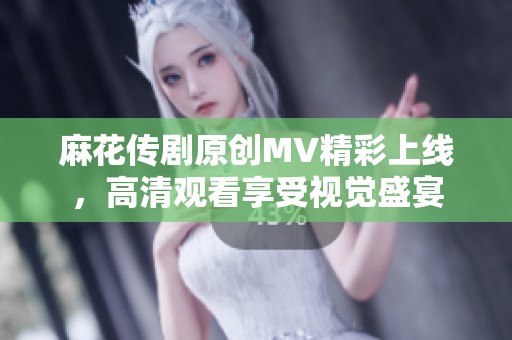 麻花传剧原创MV精彩上线，高清观看享受视觉盛宴