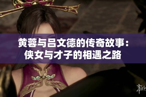 黄蓉与吕文德的传奇故事：侠女与才子的相遇之路