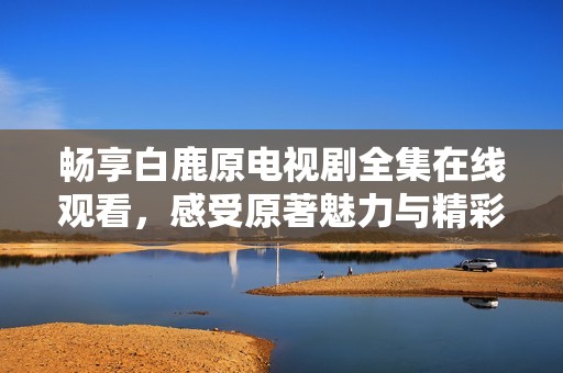 畅享白鹿原电视剧全集在线观看，感受原著魅力与精彩剧情