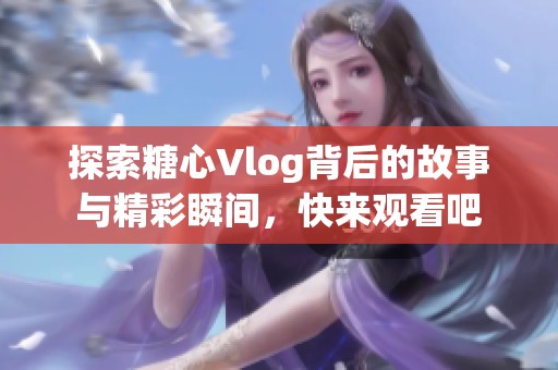 探索糖心Vlog背后的故事与精彩瞬间，快来观看吧