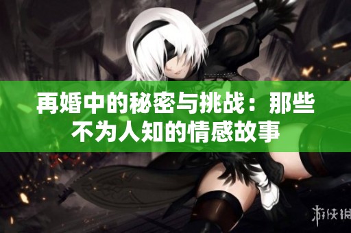 再婚中的秘密与挑战：那些不为人知的情感故事
