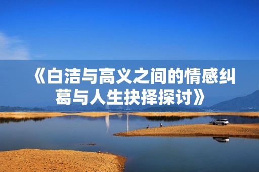 《白洁与高义之间的情感纠葛与人生抉择探讨》