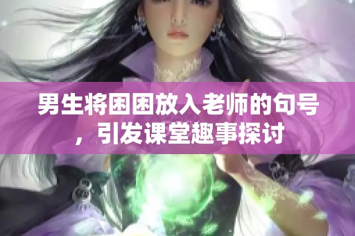 男生将困困放入老师的句号，引发课堂趣事探讨