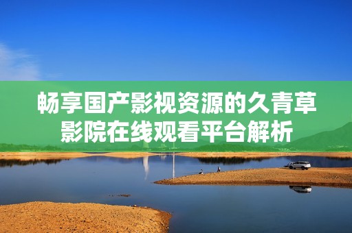 畅享国产影视资源的久青草影院在线观看平台解析
