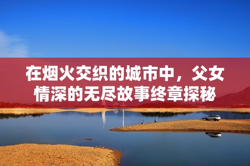 在烟火交织的城市中，父女情深的无尽故事终章探秘