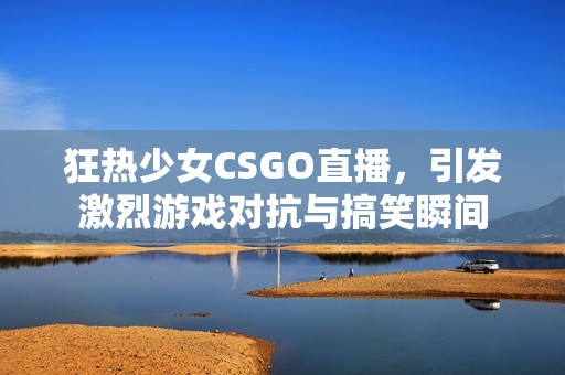 狂热少女CSGO直播，引发激烈游戏对抗与搞笑瞬间