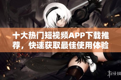 十大热门短视频APP下载推荐，快速获取最佳使用体验