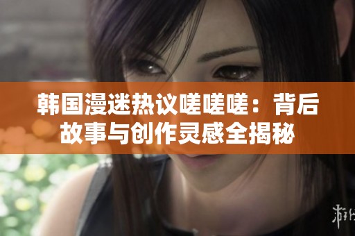 韩国漫迷热议嗟嗟嗟：背后故事与创作灵感全揭秘