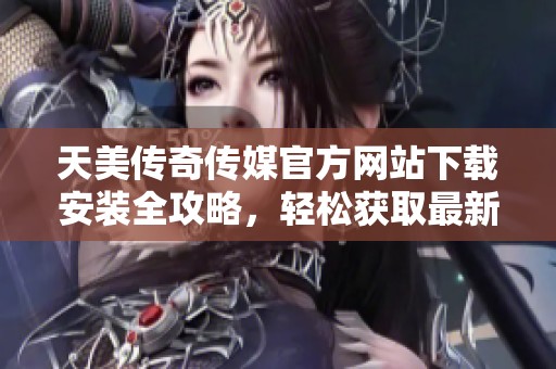 天美传奇传媒官方网站下载安装全攻略，轻松获取最新资源