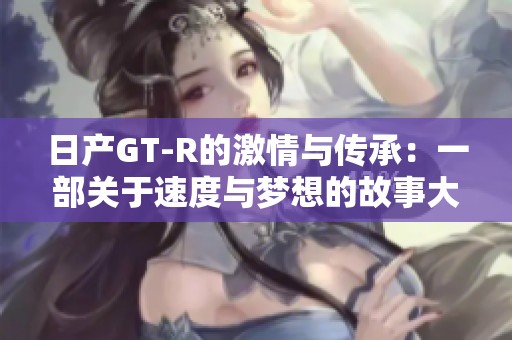 日产GT-R的激情与传承：一部关于速度与梦想的故事大片