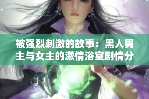 被强烈刺激的故事：黑人男主与女主的激情浴室剧情分析